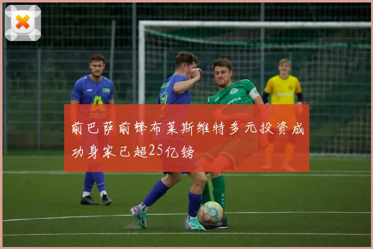 前巴萨前锋布莱斯维特多元投资成功身家已超25亿镑