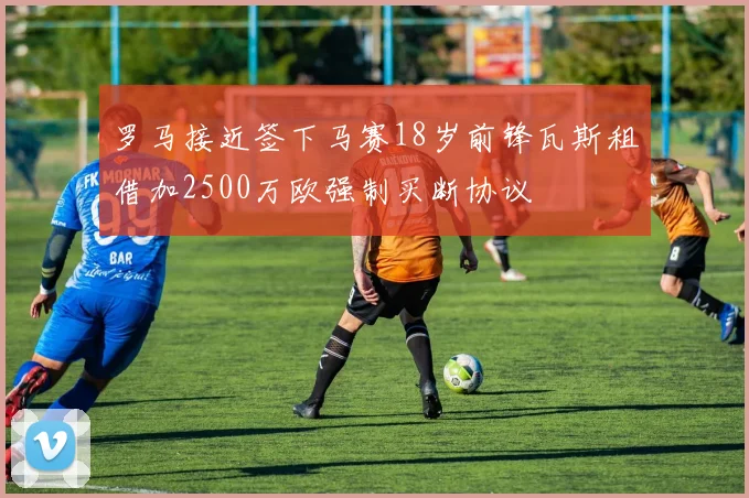 罗马接近签下马赛18岁前锋瓦斯租借加2500万欧强制买断协议