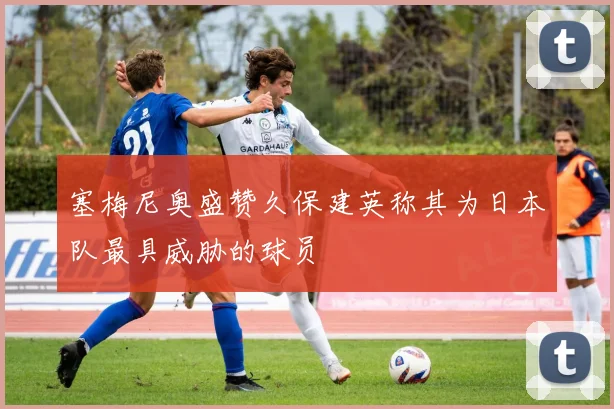 塞梅尼奥盛赞久保建英称其为日本队最具威胁的球员