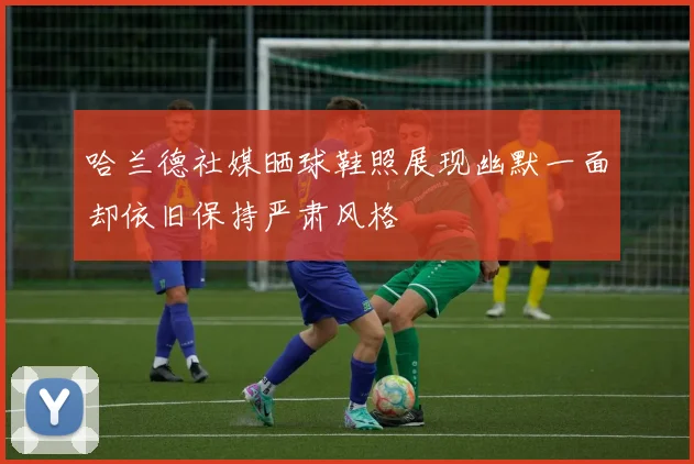 哈兰德社媒晒球鞋照展现幽默一面却依旧保持严肃风格
