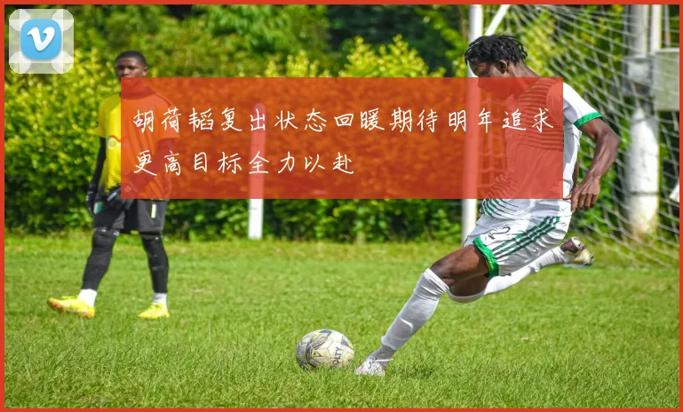 胡荷韬复出状态回暖期待明年追求更高目标全力以赴