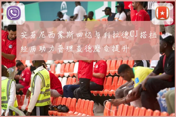 安芬尼西蒙斯回忆与利拉德CJ搭档经历助力普理查德磨合提升