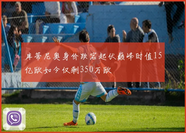 库蒂尼奥身价跌宕起伏巅峰时值15亿欧如今仅剩350万欧