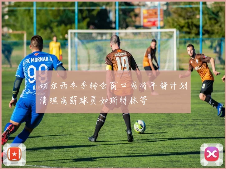 切尔西冬季转会窗口或将平静计划清理高薪球员如斯特林等
